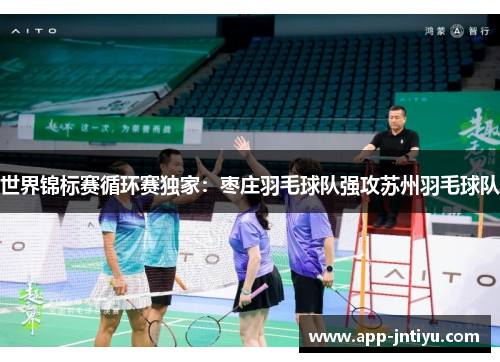 世界锦标赛循环赛独家：枣庄羽毛球队强攻苏州羽毛球队